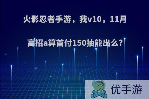 火影忍者手游，我v10，11月高招a算首付150抽能出么?