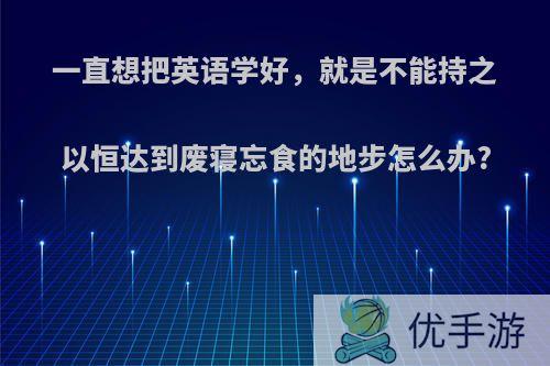 一直想把英语学好，就是不能持之以恒达到废寝忘食的地步怎么办?