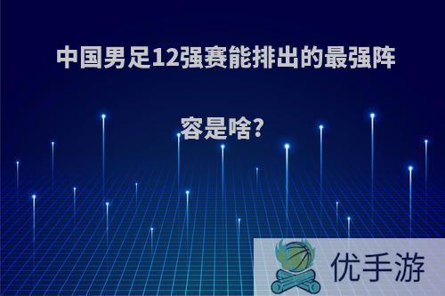 中国男足12强赛能排出的最强阵容是啥?