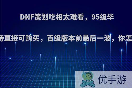 DNF策划吃相太难看，95级毕业史诗直接可购买，百级版本前最后一波，你怎么看?