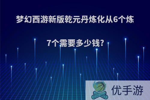 梦幻西游新版乾元丹炼化从6个炼7个需要多少钱?