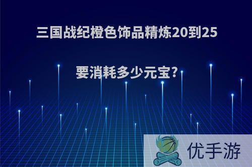 三国战纪橙色饰品精炼20到25要消耗多少元宝?