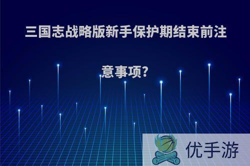 三国志战略版新手保护期结束前注意事项?