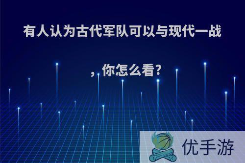 有人认为古代军队可以与现代一战，你怎么看?