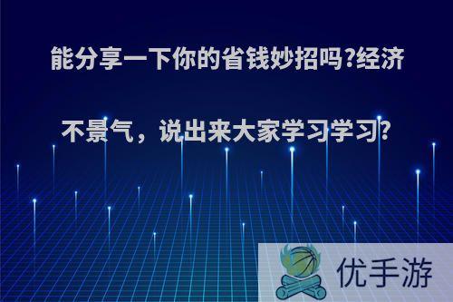 能分享一下你的省钱妙招吗?经济不景气，说出来大家学习学习?