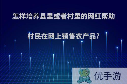 怎样培养县里或者村里的网红帮助村民在网上销售农产品?