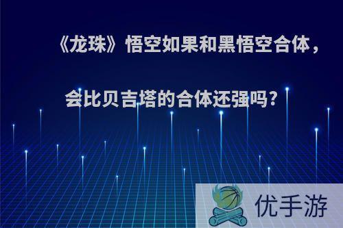 《龙珠》悟空如果和黑悟空合体，会比贝吉塔的合体还强吗?