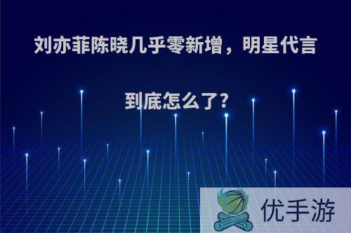 刘亦菲陈晓几乎零新增，明星代言到底怎么了?