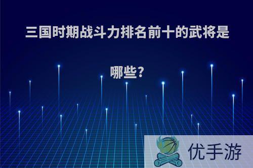 三国时期战斗力排名前十的武将是哪些?