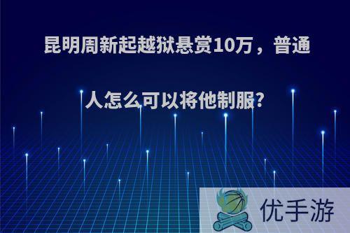 昆明周新起越狱悬赏10万，普通人怎么可以将他制服?