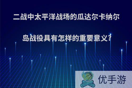 二战中太平洋战场的瓜达尔卡纳尔岛战役具有怎样的重要意义?