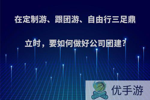 在定制游、跟团游、自由行三足鼎立时，要如何做好公司团建?