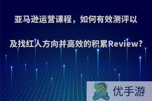 亚马逊运营课程，如何有效测评以及找红人方向并高效的积累Review?