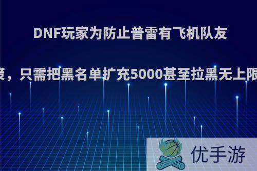 DNF玩家为防止普雷有飞机队友出谋划策，只需把黑名单扩充5000甚至拉黑无上限，如何?