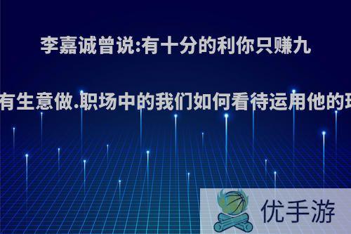 李嘉诚曾说:有十分的利你只赚九分才有生意做.职场中的我们如何看待运用他的理念?