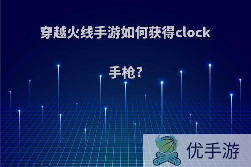 穿越火线手游如何获得clock手枪?