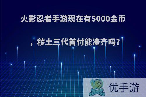 火影忍者手游现在有5000金币，秽土三代首付能凑齐吗?