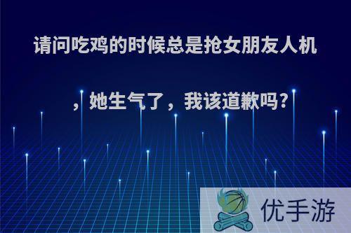 请问吃鸡的时候总是抢女朋友人机，她生气了，我该道歉吗?