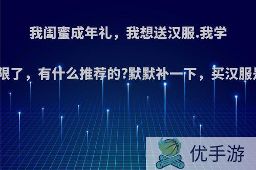 我闺蜜成年礼,我想送汉服.我学生党,六七百是上限了,有什么推荐的?默默补一下,买汉服是不是还要等很久?