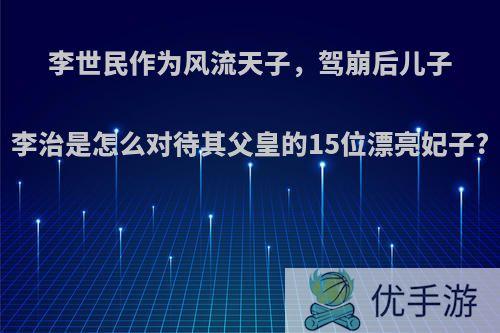 李世民作为风流天子，驾崩后儿子李治是怎么对待其父皇的15位漂亮妃子?