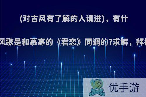 (对古风有了解的人请进)，有什么古风歌是和慕寒的《君恋》同调的?求解，拜托了?