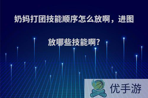 奶妈打团技能顺序怎么放啊，进图放哪些技能啊?