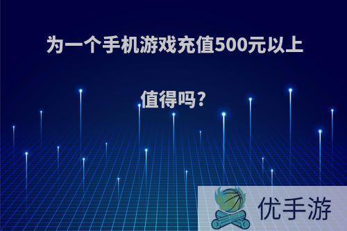 为一个手机游戏充值500元以上值得吗?