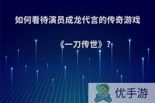 如何看待演员成龙代言的传奇游戏《一刀传世》?