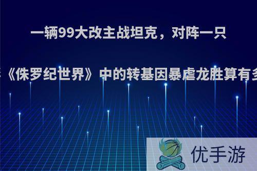 一辆99大改主战坦克，对阵一只电影《侏罗纪世界》中的转基因暴虐龙胜算有多大?