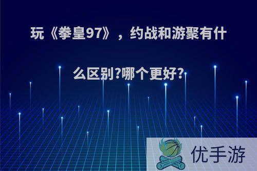 玩《拳皇97》，约战和游聚有什么区别?哪个更好?