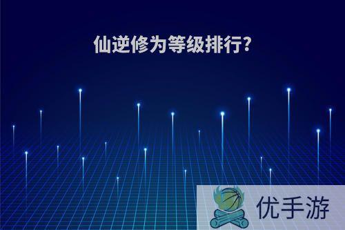 仙逆修为等级排行?