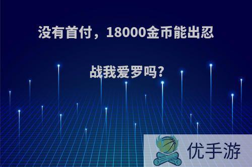 没有首付，18000金币能出忍战我爱罗吗?