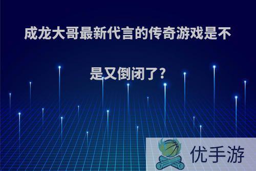 成龙大哥最新代言的传奇游戏是不是又倒闭了?