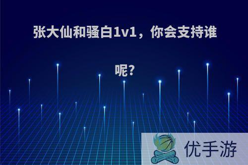 张大仙和骚白1v1，你会支持谁呢?