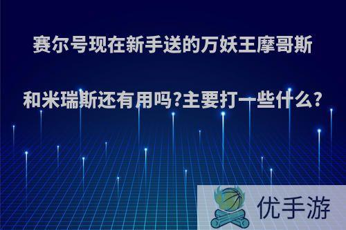 赛尔号现在新手送的万妖王摩哥斯和米瑞斯还有用吗?主要打一些什么?