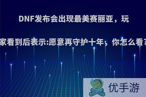 DNF发布会出现最美赛丽亚，玩家看到后表示:愿意再守护十年，你怎么看?