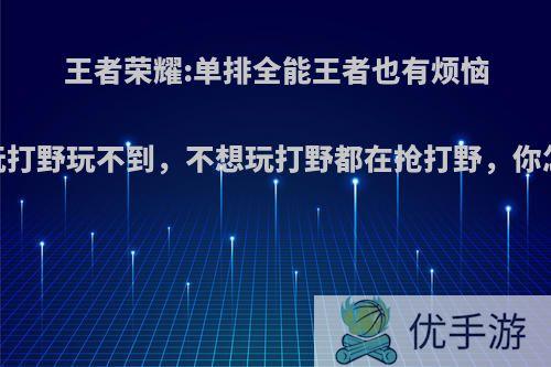 王者荣耀:单排全能王者也有烦恼，想玩打野玩不到，不想玩打野都在抢打野，你怎么看?