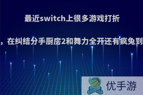 最近switch上很多游戏打折.本人比较穷，在纠结分手厨房2和舞力全开还有疯兔到底该入哪个?