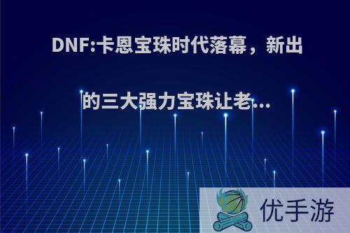 DNF:卡恩宝珠时代落幕，新出的三大强力宝珠让老...