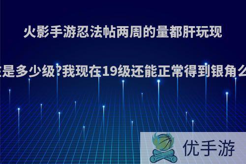 火影手游忍法帖两周的量都肝玩现在是多少级?我现在19级还能正常得到银角么?