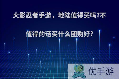 火影忍者手游，地陆值得买吗?不值得的话买什么团购好?