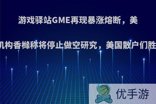 游戏驿站GME再现暴涨熔断，美国空头机构香橼称将停止做空研究，美国散户们胜利了吗?