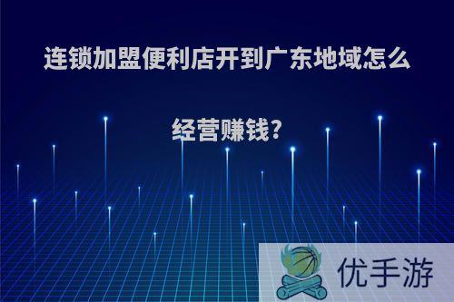 连锁加盟便利店开到广东地域怎么经营赚钱?