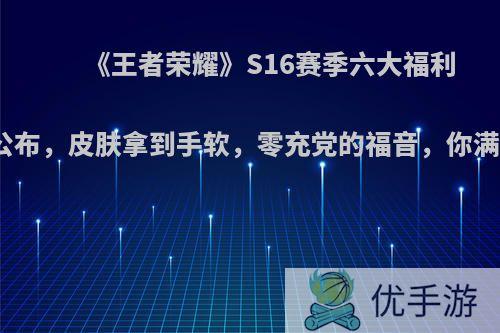 《王者荣耀》S16赛季六大福利活动公布，皮肤拿到手软，零充党的福音，你满意吗?