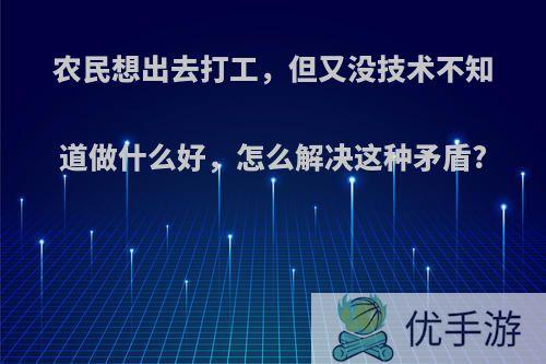 农民想出去打工，但又没技术不知道做什么好，怎么解决这种矛盾?