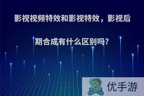 影视视频特效和影视特效，影视后期合成有什么区别吗?