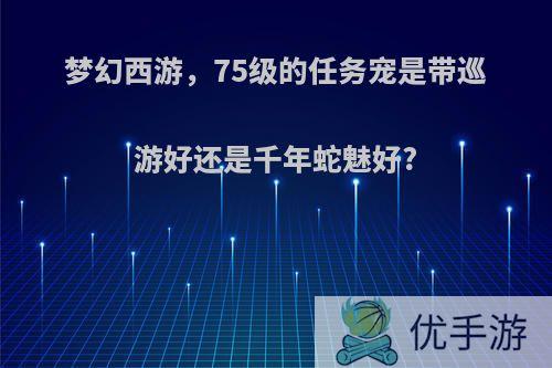 梦幻西游，75级的任务宠是带巡游好还是千年蛇魅好?