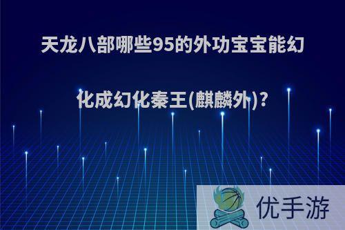 天龙八部哪些95的外功宝宝能幻化成幻化秦王(麒麟外)?