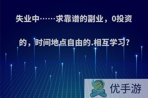 失业中……求靠谱的副业，0投资的，时间地点自由的.相互学习?