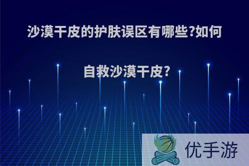 沙漠干皮的护肤误区有哪些?如何自救沙漠干皮?